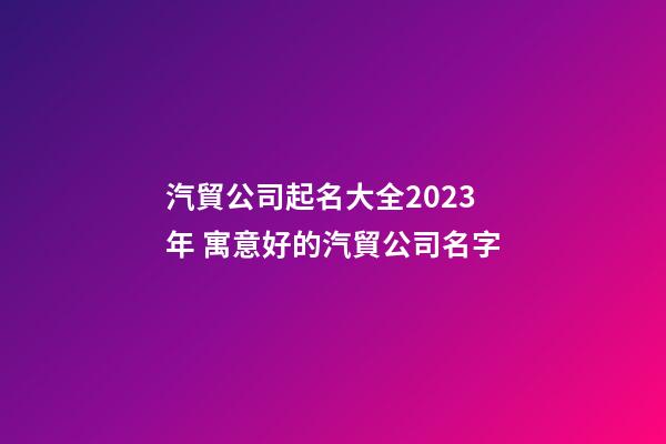 汽貿公司起名大全2023年 寓意好的汽貿公司名字